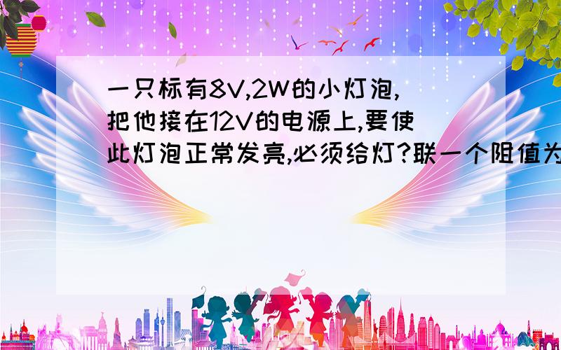 一只标有8V,2W的小灯泡,把他接在12V的电源上,要使此灯泡正常发亮,必须给灯?联一个阻值为?的电阻,这