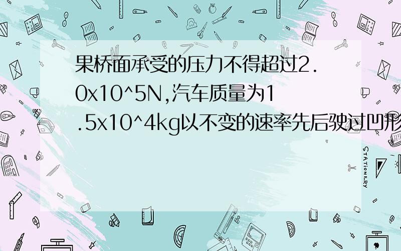 果桥面承受的压力不得超过2.0x10^5N,汽车质量为1.5x10^4kg以不变的速率先后驶过凹形桥和凸形桥面,桥面圆弧半径为15M如果桥面承受的最大压力不得超过2.0x10^5,汽车允许的最大速率是多少?汽车以