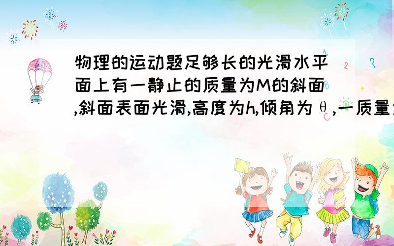 物理的运动题足够长的光滑水平面上有一静止的质量为M的斜面,斜面表面光滑,高度为h,倾角为θ,一质量为m（m