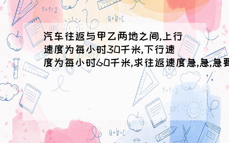 汽车往返与甲乙两地之间,上行速度为每小时30千米,下行速度为每小时60千米,求往返速度急,急,急要算式