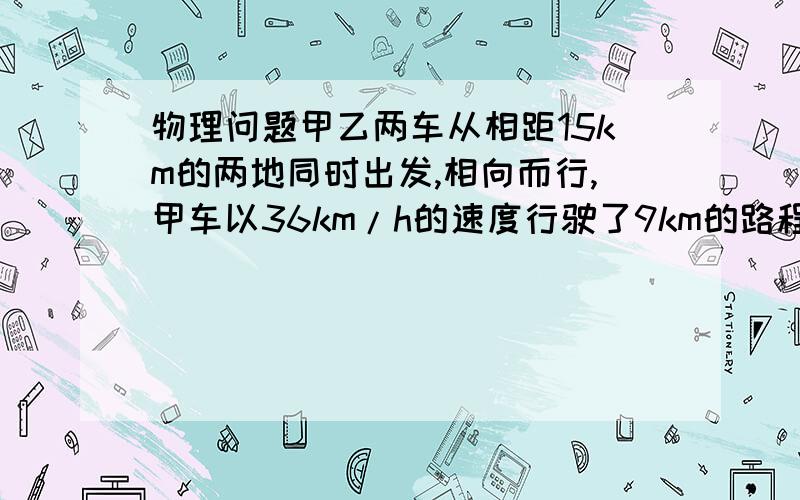 物理问题甲乙两车从相距15km的两地同时出发,相向而行,甲车以36km/h的速度行驶了9km的路程时刚好遇到乙求乙车的速度是多少?已知 求 不要方程的.