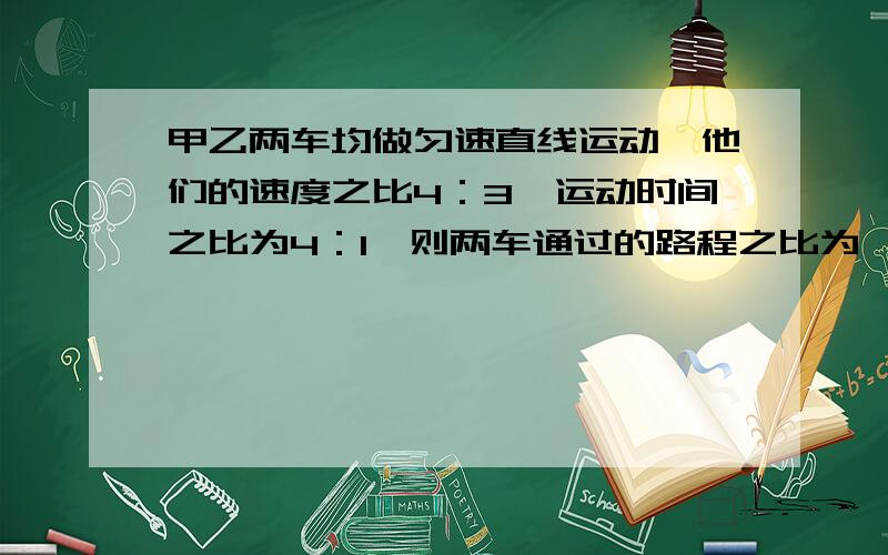 甲乙两车均做匀速直线运动,他们的速度之比4：3,运动时间之比为4：1,则两车通过的路程之比为