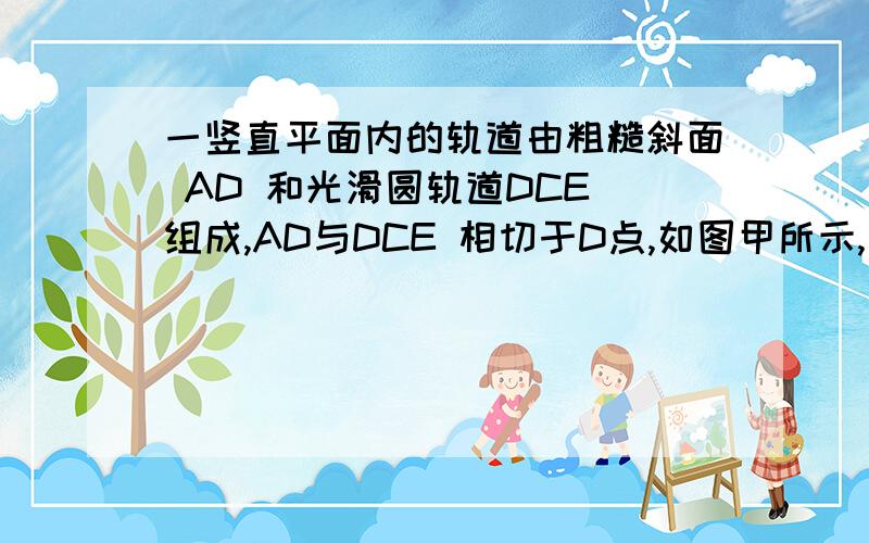 一竖直平面内的轨道由粗糙斜面 AD 和光滑圆轨道DCE 组成,AD与DCE 相切于D点,如图甲所示,一竖直平面内的轨道由粗糙斜面 AD 和光滑圆轨道DCE 组成,AD与DCE 相切于D点,C为圆轨道的最低点．将一小