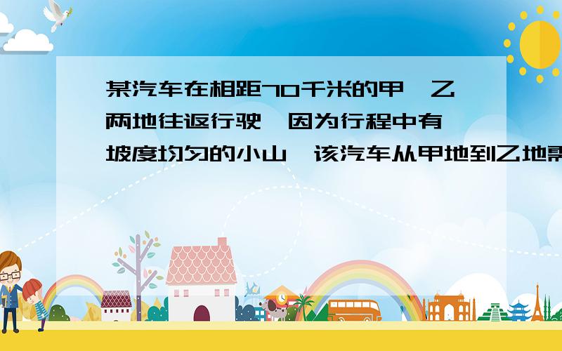 某汽车在相距70千米的甲,乙两地往返行驶,因为行程中有一坡度均匀的小山,该汽车从甲地到乙地需用2小时30分钟,而从乙地返回甲地需用2小时18分钟.若汽车在平地上每小时行30千米,山坡每小时