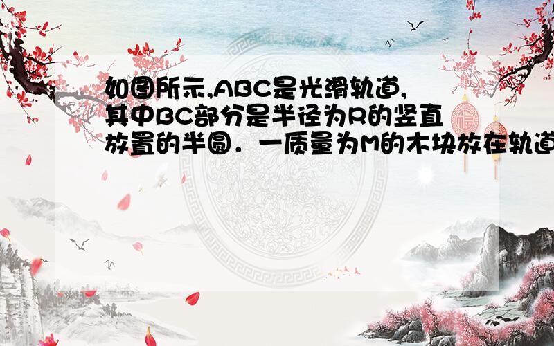 如图所示,ABC是光滑轨道,其中BC部分是半径为R的竖直放置的半圆．一质量为M的木块放在轨道水平部分,木块被水平飞来的质量为m2的子弹射中,并滞留在木块中.若被击中的木块沿轨道恰能滑到