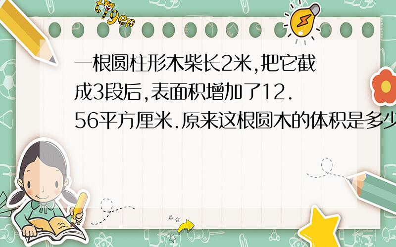 一根圆柱形木柴长2米,把它截成3段后,表面积增加了12.56平方厘米.原来这根圆木的体积是多少立方厘米.