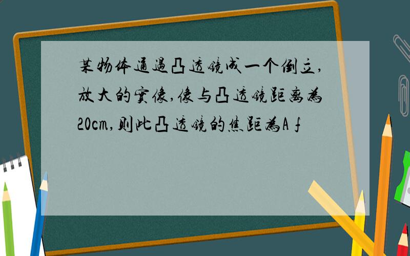 某物体通过凸透镜成一个倒立,放大的实像,像与凸透镜距离为20cm,则此凸透镜的焦距为A f