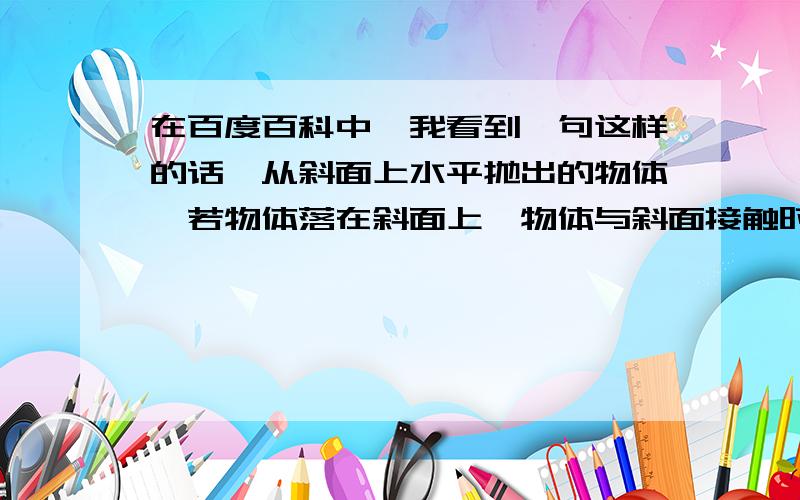 在百度百科中,我看到一句这样的话,从斜面上水平抛出的物体,若物体落在斜面上,物体与斜面接触时速度方向、物体与斜面接触时速度方向和斜面形成的夹角与物体抛出时的初速度无关,只取