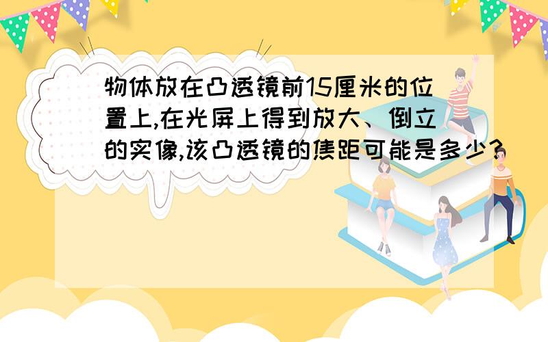 物体放在凸透镜前15厘米的位置上,在光屏上得到放大、倒立的实像,该凸透镜的焦距可能是多少?