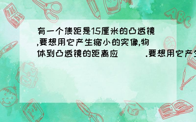 有一个焦距是15厘米的凸透镜,要想用它产生缩小的实像,物体到凸透镜的距离应___.要想用它产生放大的虚像,物质到凸透镜的距离应___.