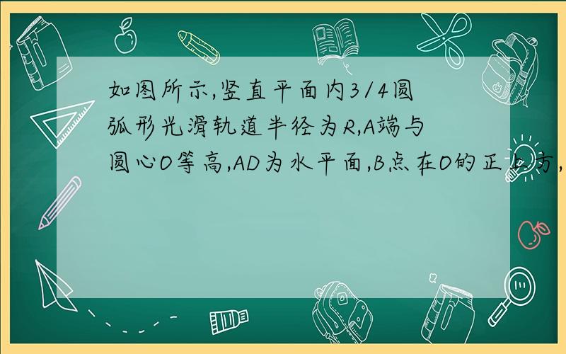 如图所示,竖直平面内3/4圆弧形光滑轨道半径为R,A端与圆心O等高,AD为水平面,B点在O的正上方,一个小球在A点正上方由静止释放,自由下落至A点进入圆轨道并恰能到达B点(1)求oc（2）紧挨c点的右