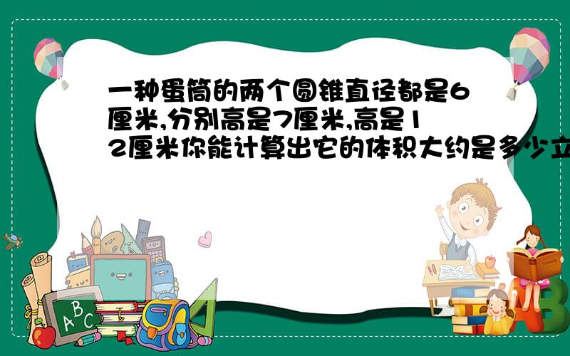 一种蛋筒的两个圆锥直径都是6厘米,分别高是7厘米,高是12厘米你能计算出它的体积大约是多少立方厘米吗?