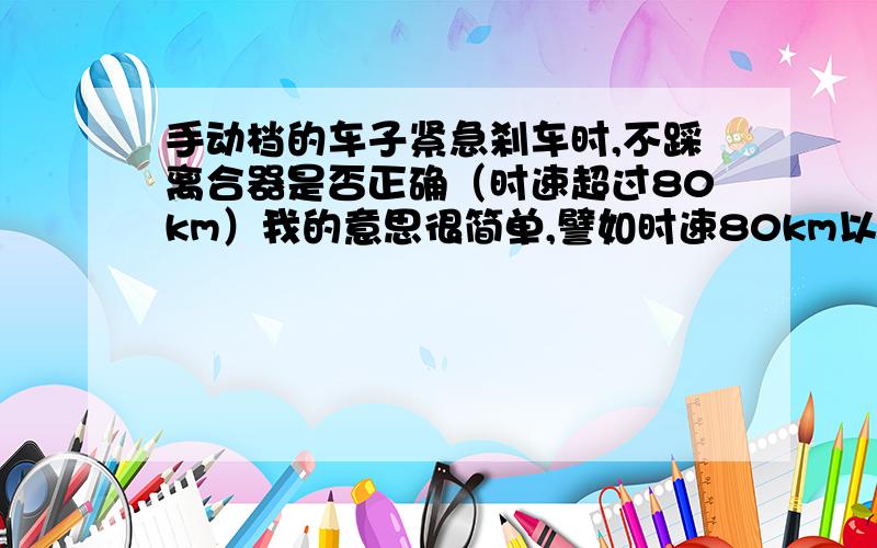 手动档的车子紧急刹车时,不踩离合器是否正确（时速超过80km）我的意思很简单,譬如时速80km以上,你不踩离合器让车轮直接抱死会有什么后果?发动机岂不是立即熄火,且对变速箱损伤极大?如