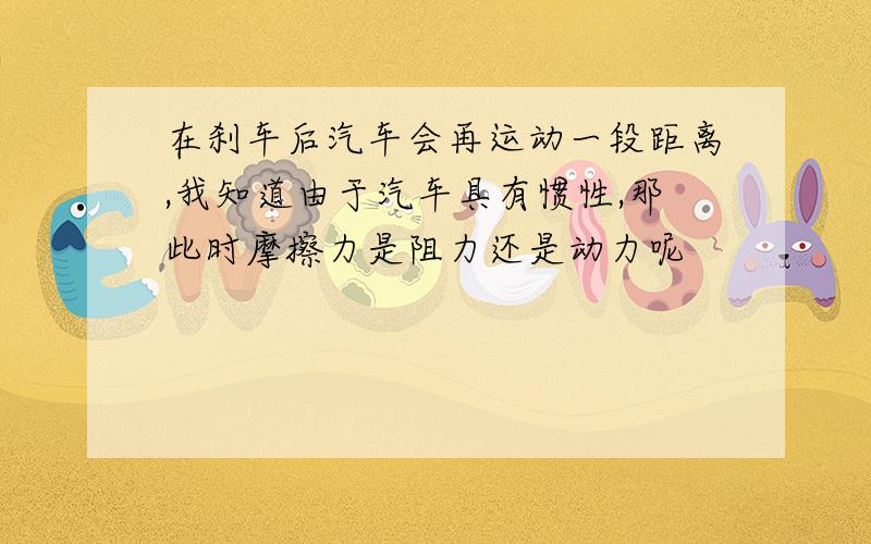 在刹车后汽车会再运动一段距离,我知道由于汽车具有惯性,那此时摩擦力是阻力还是动力呢