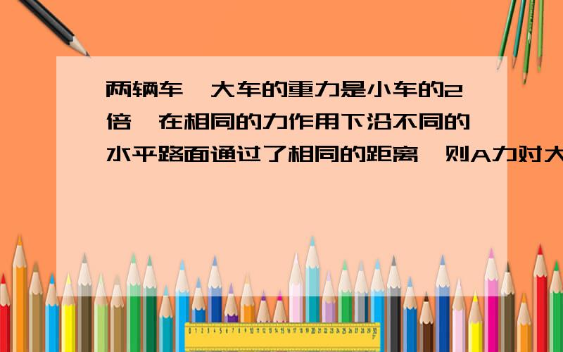 两辆车,大车的重力是小车的2倍,在相同的力作用下沿不同的水平路面通过了相同的距离,则A力对大车做的功比小车多 B力对小车做的功比大车多C力对两车做的功一样多 D难以判断 ）