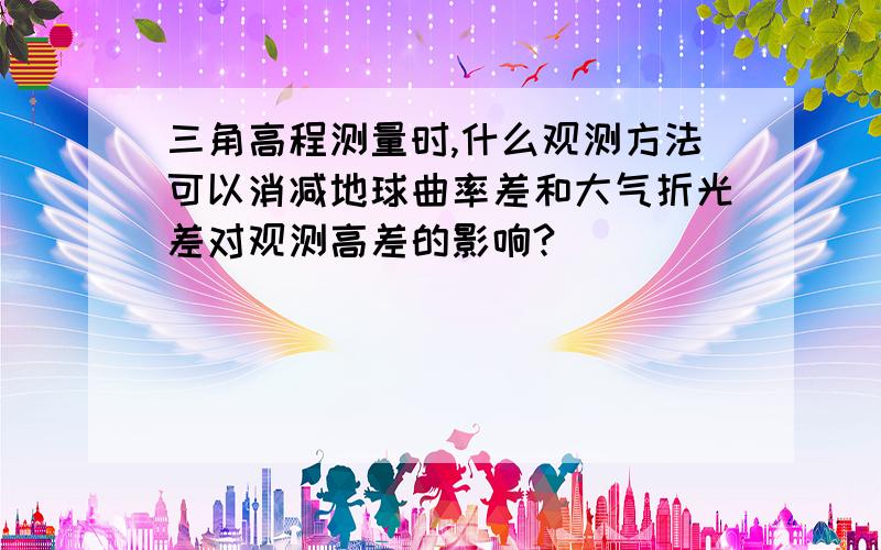 三角高程测量时,什么观测方法可以消减地球曲率差和大气折光差对观测高差的影响?