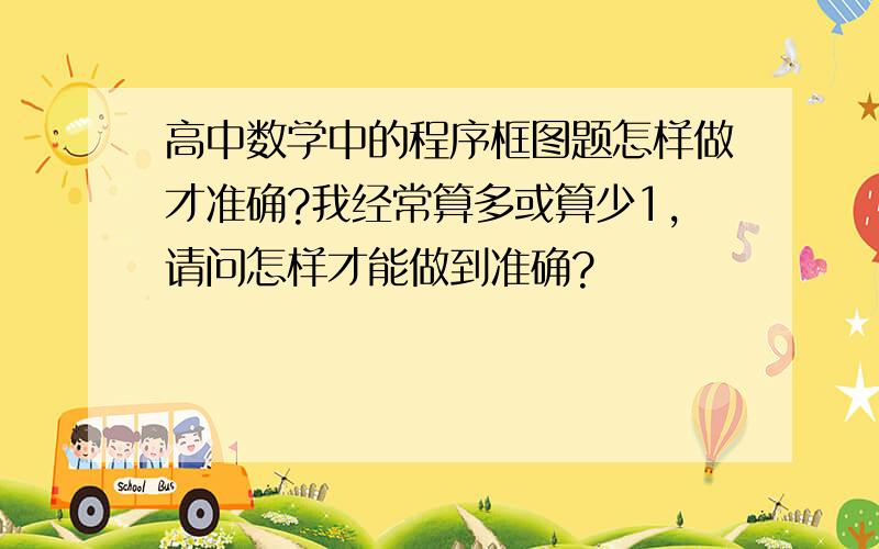 高中数学中的程序框图题怎样做才准确?我经常算多或算少1,请问怎样才能做到准确?