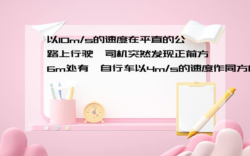 以10m/s的速度在平直的公路上行驶,司机突然发现正前方6m处有一自行车以4m/s的速度作同方向的匀速直线运动答案是10m/s