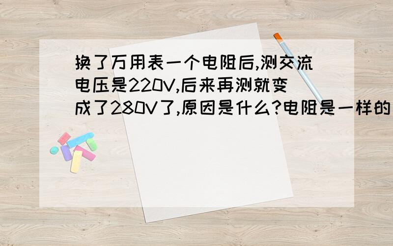 换了万用表一个电阻后,测交流电压是220V,后来再测就变成了280V了,原因是什么?电阻是一样的 我是从另一个同型号的万用表的电阻更换的 换上后测交流电压就是有变化?