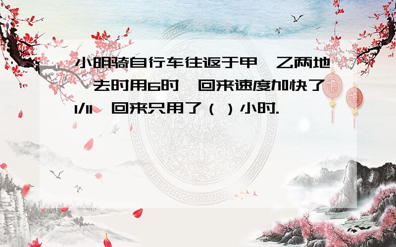 小明骑自行车往返于甲,乙两地,去时用6时,回来速度加快了1/11,回来只用了（）小时.