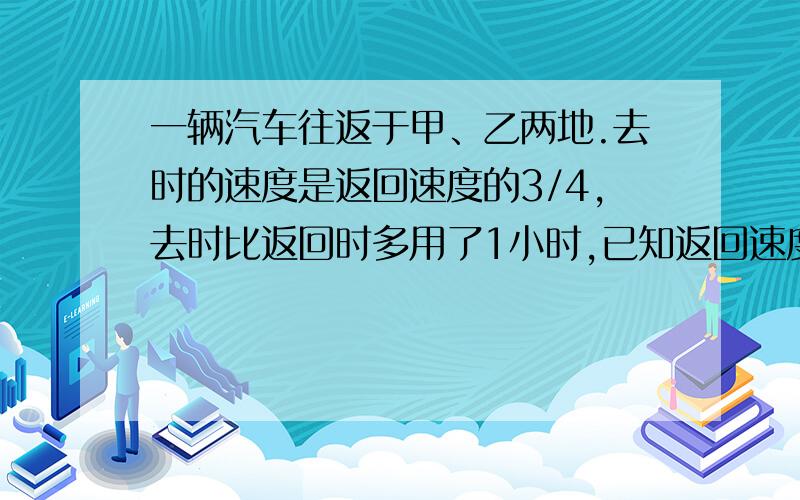 一辆汽车往返于甲、乙两地.去时的速度是返回速度的3/4,去时比返回时多用了1小时,已知返回速度是每小时60千米,求甲、乙两地相距多少千米?（用比例解答,并详细说明）