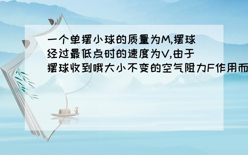 一个单摆小球的质量为M,摆球经过最低点时的速度为V,由于摆球收到哦大小不变的空气阻力F作用而最终停止,则摆球通过的最大路程是多少