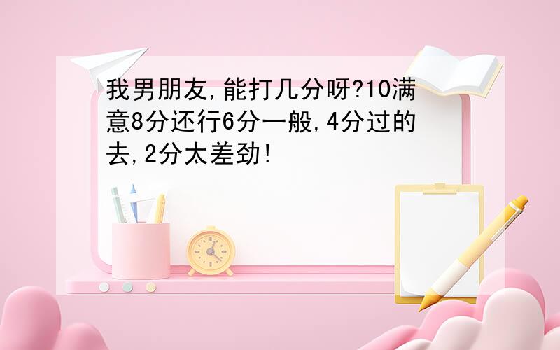 我男朋友,能打几分呀?10满意8分还行6分一般,4分过的去,2分太差劲!