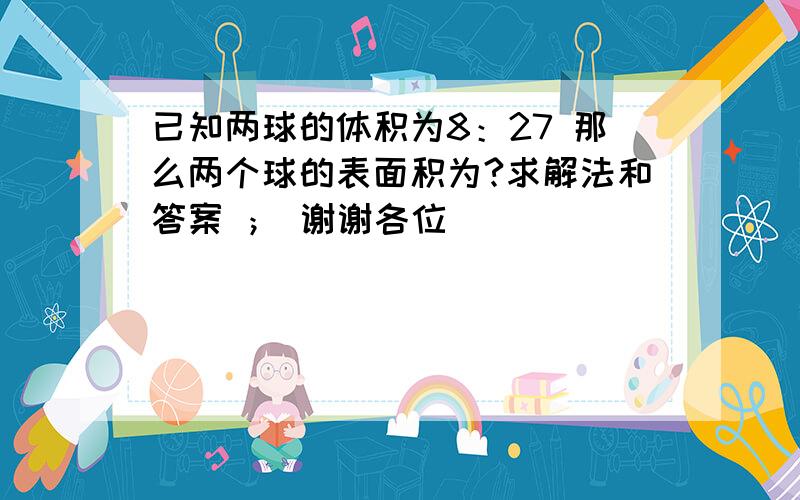 已知两球的体积为8：27 那么两个球的表面积为?求解法和答案 ； 谢谢各位