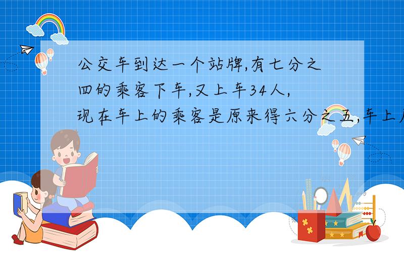 公交车到达一个站牌,有七分之四的乘客下车,又上车34人,现在车上的乘客是原来得六分之五,车上原来有多少人?