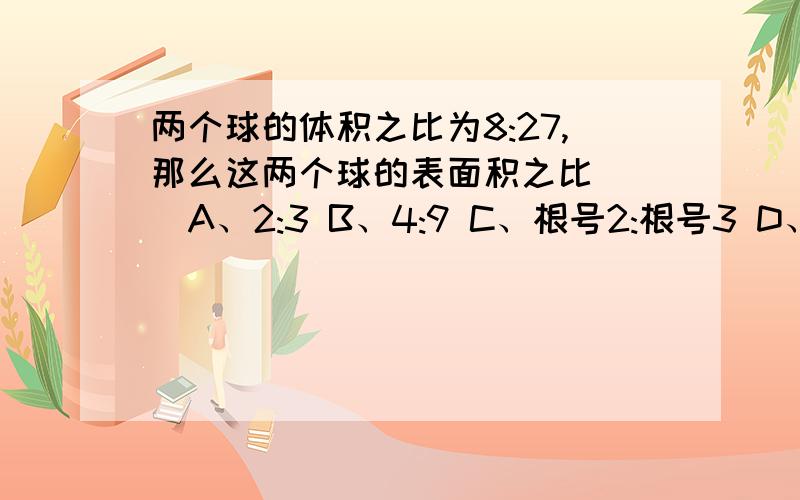 两个球的体积之比为8:27,那么这两个球的表面积之比（ ）A、2:3 B、4:9 C、根号2:根号3 D、根号8:根号27