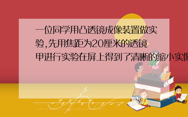 一位同学用凸透镜成像装置做实验,先用焦距为20厘米的透镜甲进行实验在屏上得到了清晰的缩小实像.接下来他想改用焦距为10厘米的透镜乙进行实验,如果不改变发光体和凸透镜的位置,要在