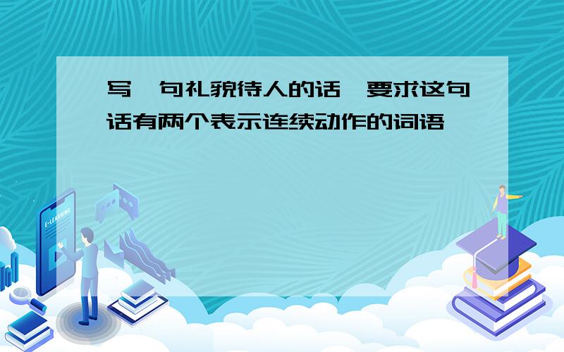 写一句礼貌待人的话,要求这句话有两个表示连续动作的词语