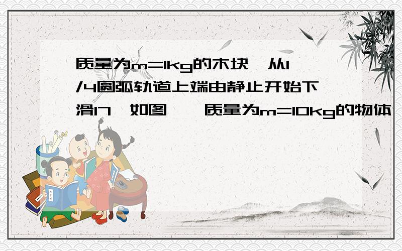 质量为m=1kg的木块,从1/4圆弧轨道上端由静止开始下滑17、如图,一质量为m=10kg的物体,由1/4光滑圆弧轨道上端从静止开始下滑,到达底端后沿水平面向右滑动1m距离后停止.已知轨道半径R=0.8m,g=10m/s