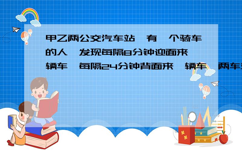 甲乙两公交汽车站,有一个骑车的人,发现每隔8分钟迎面来一辆车,每隔24分钟背面来一辆车,两车站发车时间