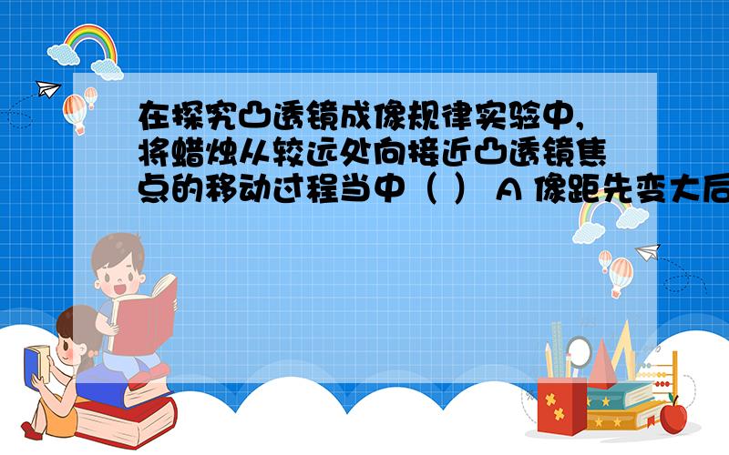 在探究凸透镜成像规律实验中,将蜡烛从较远处向接近凸透镜焦点的移动过程当中（ ） A 像距先变大后变小 B 在探究凸透镜成像规律实验中,将蜡烛从较远处向接近凸透镜焦点的移动过程当中