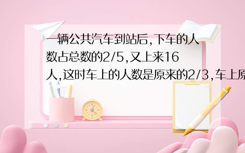 一辆公共汽车到站后,下车的人数占总数的2/5,又上来16人,这时车上的人数是原来的2/3,车上原有多少人