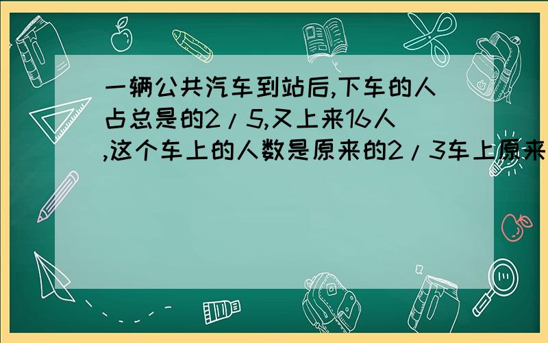 一辆公共汽车到站后,下车的人占总是的2/5,又上来16人,这个车上的人数是原来的2/3车上原来有多少人?