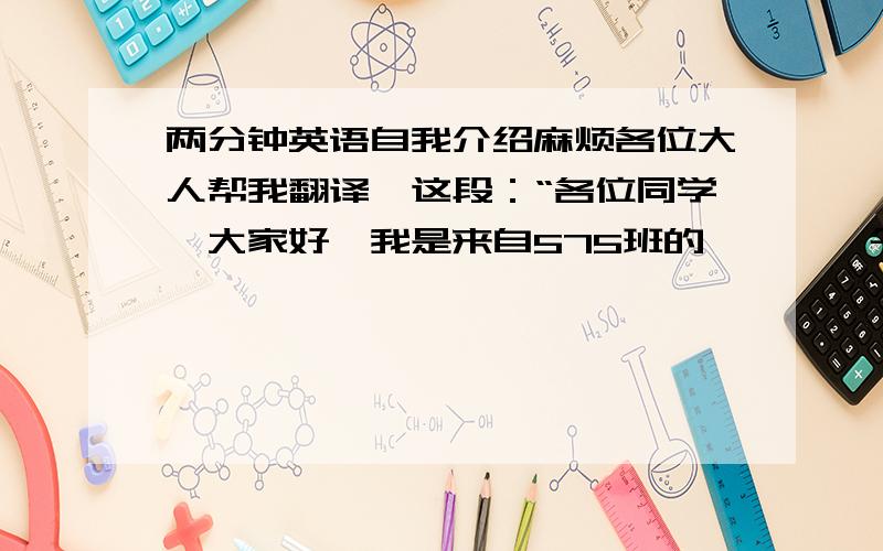 两分钟英语自我介绍麻烦各位大人帮我翻译一这段：“各位同学,大家好,我是来自575班的、、、,今天非常高兴的站在这里和大家一起互相交流.          我爱音乐,爱动漫,爱说学逗唱.善主持,善