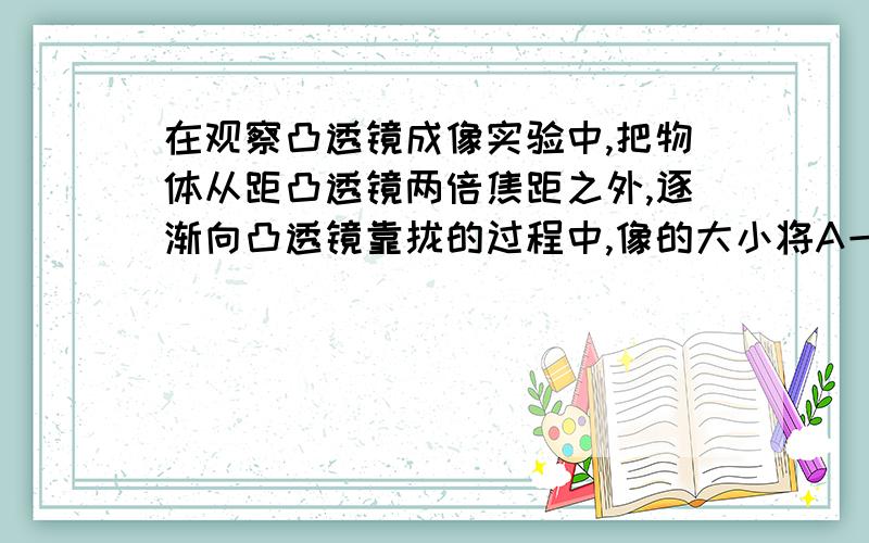 在观察凸透镜成像实验中,把物体从距凸透镜两倍焦距之外,逐渐向凸透镜靠拢的过程中,像的大小将A一直变大 B一直变小 C先变大后变小 D先变小后变大选A还是C呀!事关我的分数啊!有把握的再