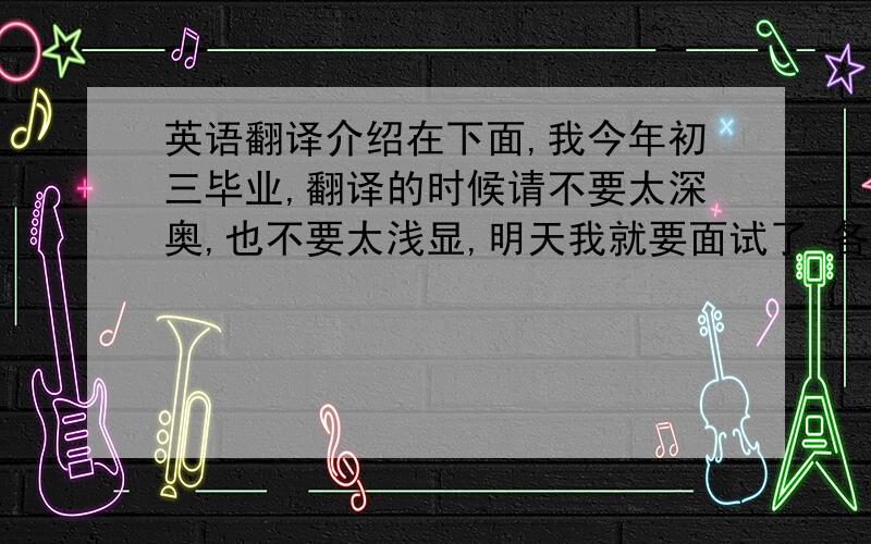 英语翻译介绍在下面,我今年初三毕业,翻译的时候请不要太深奥,也不要太浅显,明天我就要面试了 各位老师你们好 ,我叫曹佳瑜 .可以这样来记我的名字,曹操加上周瑜,但是我一直深信它寓意