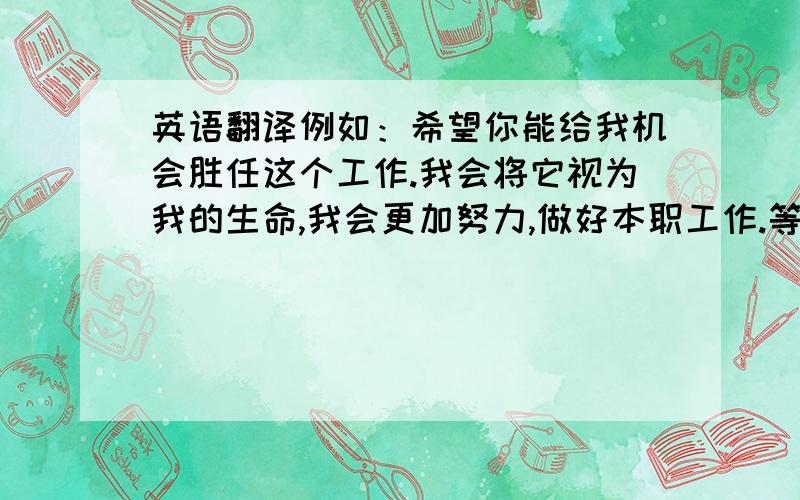 英语翻译例如：希望你能给我机会胜任这个工作.我会将它视为我的生命,我会更加努力,做好本职工作.等等...做好再多点.