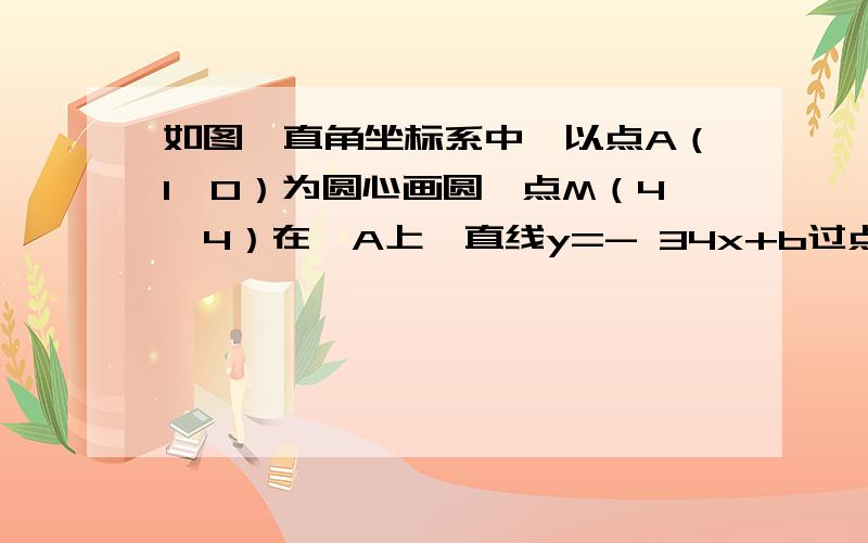 如图,直角坐标系中,以点A（1,0）为圆心画圆,点M（4,4）在⊙A上,直线y=- 34x+b过点M,分别交x轴、y轴于B、C两点．（1）求⊙A的半径和b的值；（2）判断直线BC与⊙A的位置关系,并说明理由；（3）若