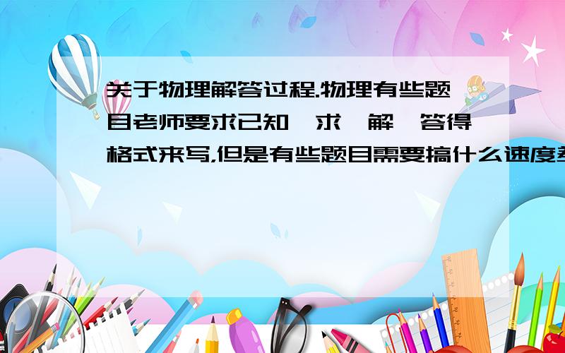 关于物理解答过程.物理有些题目老师要求已知、求、解、答得格式来写，但是有些题目需要搞什么速度差呀，时间差呀，还有方程呀。这类题目也要用这种格式写吗？用这种格式怎么写？如