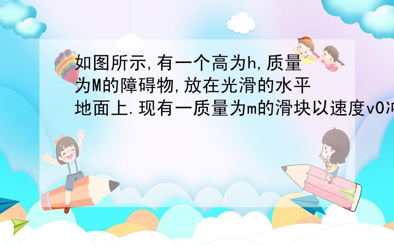 如图所示,有一个高为h,质量为M的障碍物,放在光滑的水平地面上.现有一质量为m的滑块以速度v0冲上障碍物,m与M的接触面光滑,物块如果刚好能越过障碍物,问：m开始运动的初速度为多大?