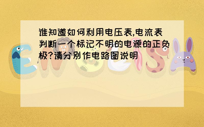 谁知道如何利用电压表,电流表判断一个标记不明的电源的正负极?请分别作电路图说明