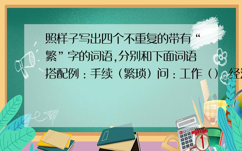 照样子写出四个不重复的带有“繁”字的词语,分别和下面词语搭配例：手续（繁琐）问：工作（） 经济（） 子孙（） 任务（）