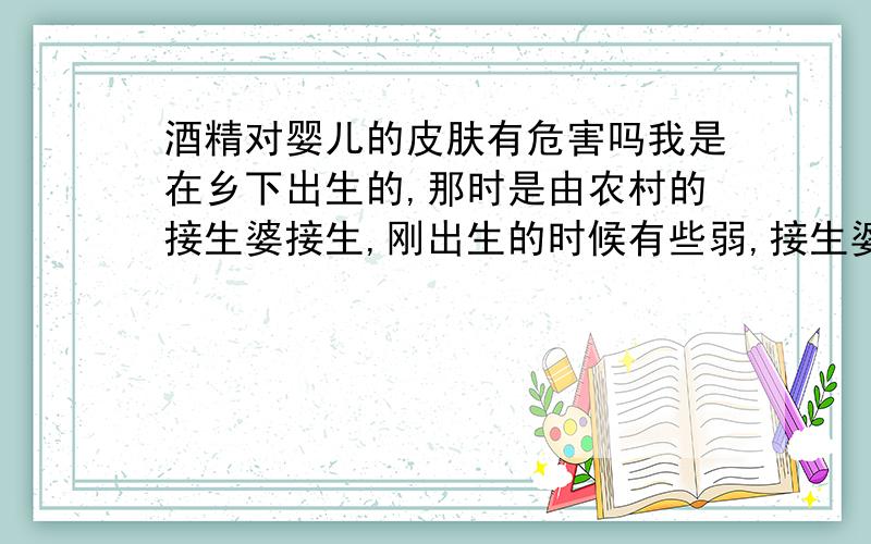 酒精对婴儿的皮肤有危害吗我是在乡下出生的,那时是由农村的接生婆接生,刚出生的时候有些弱,接生婆就用酒精擦洗了我的全身,说是可以消毒,可是我长大后皮肤特别黑,不是正常的那种黑,就