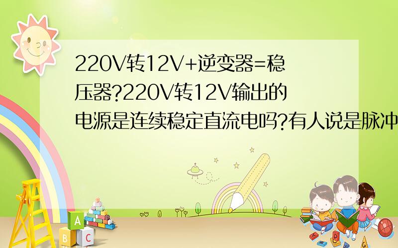 220V转12V+逆变器=稳压器?220V转12V输出的电源是连续稳定直流电吗?有人说是脉冲波?由于我家瞬间等效电压会掉到很低,我想在直流电两边并联个电容不就解决了?