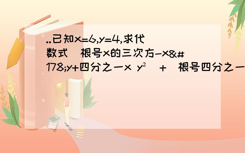 ..已知x=6,y=4,求代数式（根号x的三次方-x²y+四分之一x y²）+（根号四分之一x²y-xy²+y的三次方）