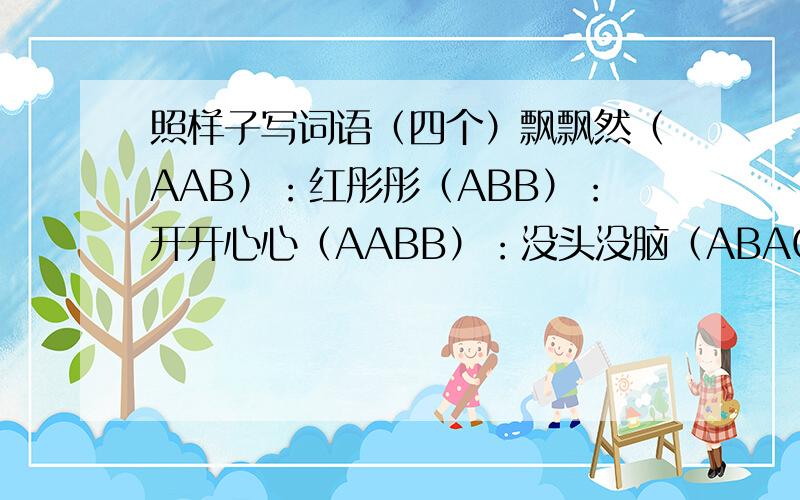 照样子写词语（四个）飘飘然（AAB）：红彤彤（ABB）：开开心心（AABB）：没头没脑（ABAC）：喜气洋洋（ABCC）：心服口服（ABCB）：琴棋书画（ABCD）：彬彬有礼（AABC）：